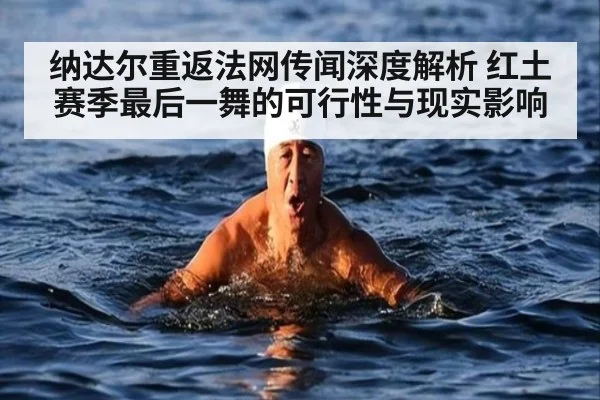 纳达尔重返法网传闻深度解析 红土赛季最后一舞的可行性与现实影响